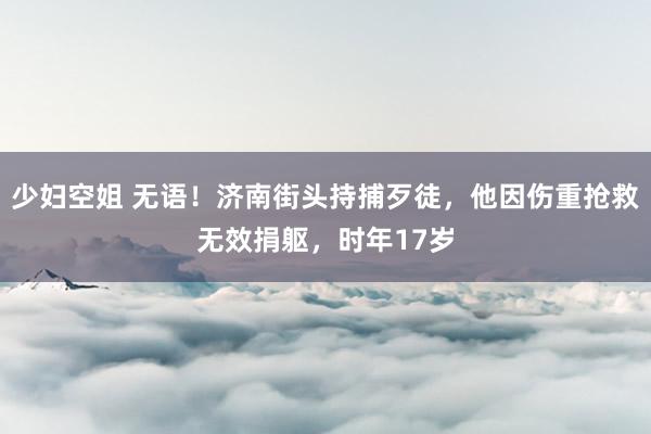 少妇空姐 无语！济南街头持捕歹徒，他因伤重抢救无效捐躯，时年17岁