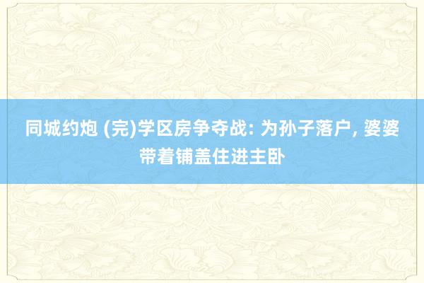 同城约炮 (完)学区房争夺战: 为孙子落户, 婆婆带着铺盖住进主卧