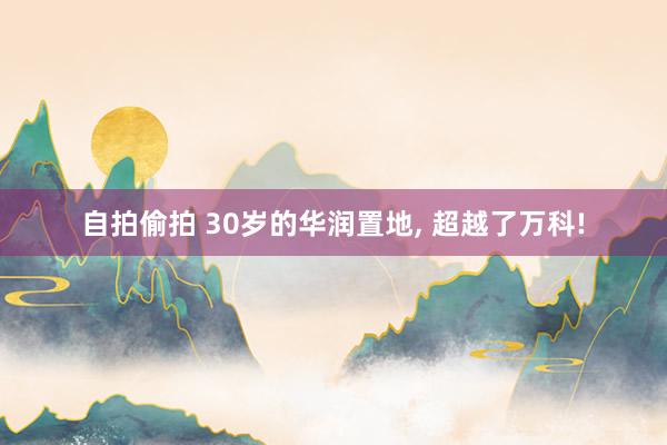 自拍偷拍 30岁的华润置地, 超越了万科!