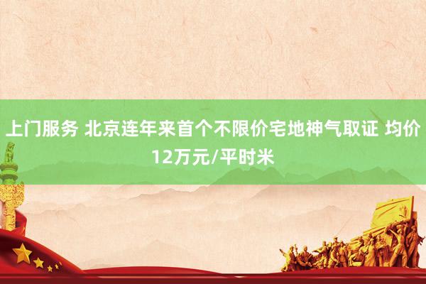 上门服务 北京连年来首个不限价宅地神气取证 均价12万元/平时米
