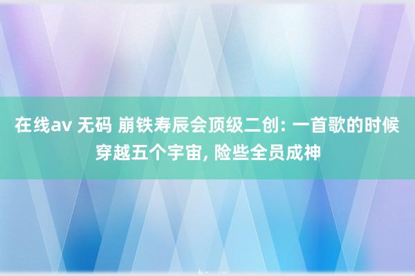 在线av 无码 崩铁寿辰会顶级二创: 一首歌的时候穿越五个宇宙, 险些全员成神
