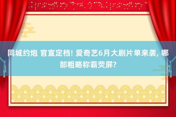 同城约炮 官宣定档! 爱奇艺6月大剧片单来袭, 哪部粗略称霸荧屏?