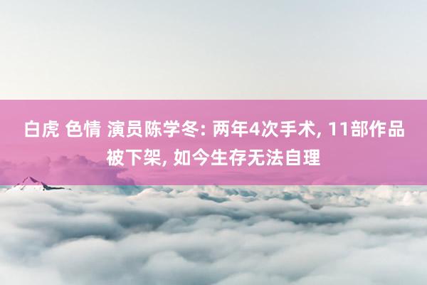 白虎 色情 演员陈学冬: 两年4次手术, 11部作品被下架, 如今生存无法自理