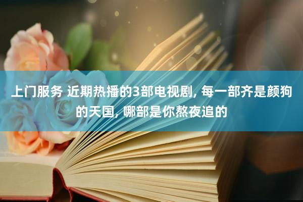 上门服务 近期热播的3部电视剧, 每一部齐是颜狗的天国, 哪部是你熬夜追的