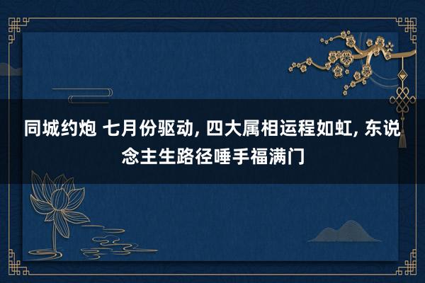 同城约炮 七月份驱动, 四大属相运程如虹, 东说念主生路径唾手福满门