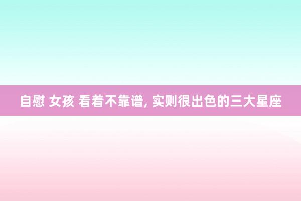 自慰 女孩 看着不靠谱, 实则很出色的三大星座