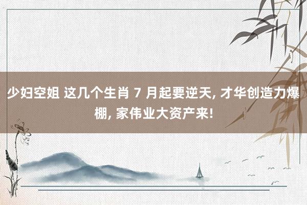 少妇空姐 这几个生肖 7 月起要逆天, 才华创造力爆棚, 家伟业大资产来!