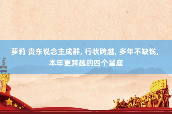 萝莉 贵东说念主成群, 行状跨越, 多年不缺钱, 本年更跨越的四个星座