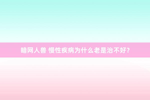 暗网人兽 慢性疾病为什么老是治不好？