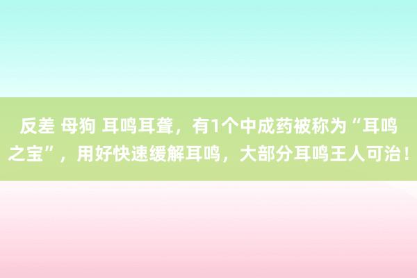 反差 母狗 耳鸣耳聋，有1个中成药被称为“耳鸣之宝”，用好快速缓解耳鸣，大部分耳鸣王人可治！