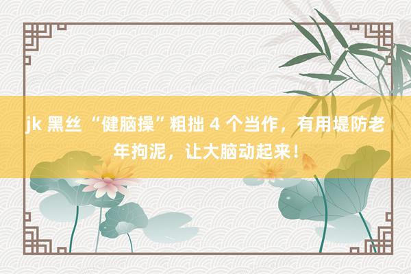 jk 黑丝 “健脑操”粗拙 4 个当作，有用堤防老年拘泥，让大脑动起来！
