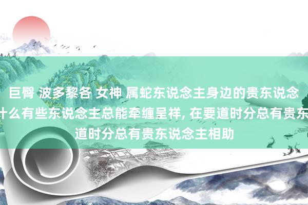 巨臀 波多黎各 女神 属蛇东说念主身边的贵东说念主是谁, 为什么有些东说念主总能牵缠呈祥, 在要道时分总有贵东说念主相助