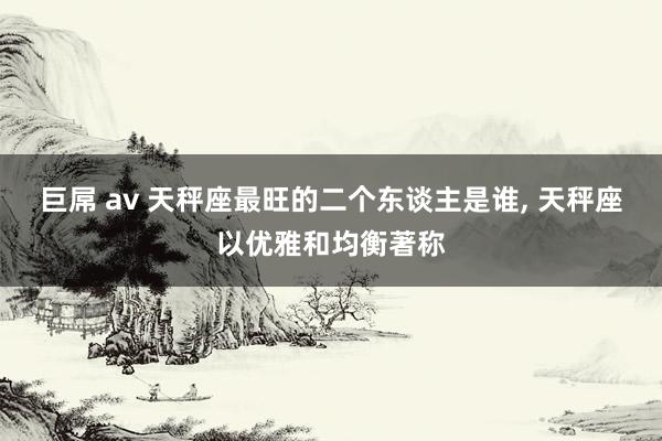巨屌 av 天秤座最旺的二个东谈主是谁, 天秤座以优雅和均衡著称