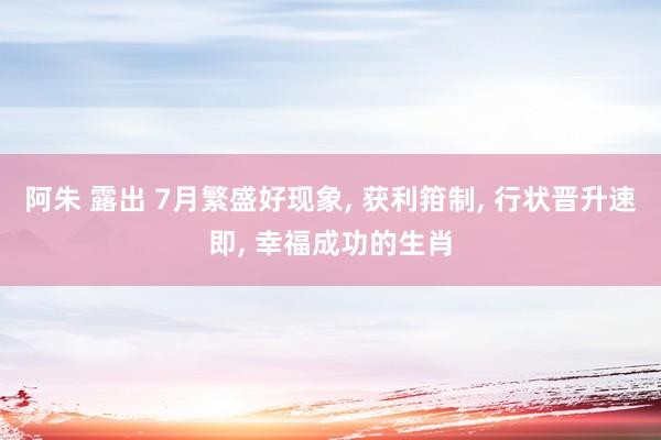 阿朱 露出 7月繁盛好现象, 获利箝制, 行状晋升速即, 幸福成功的生肖