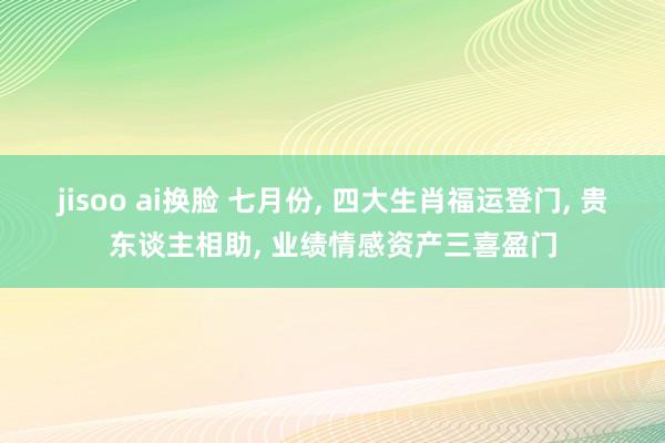 jisoo ai换脸 七月份, 四大生肖福运登门, 贵东谈主相助, 业绩情感资产三喜盈门