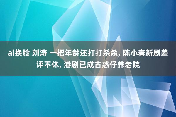 ai换脸 刘涛 一把年龄还打打杀杀, 陈小春新剧差评不休, 港剧已成古惑仔养老院
