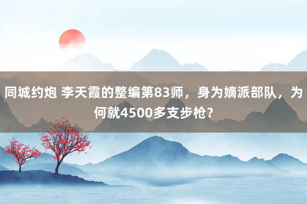 同城约炮 李天霞的整编第83师，身为嫡派部队，为何就4500多支步枪？